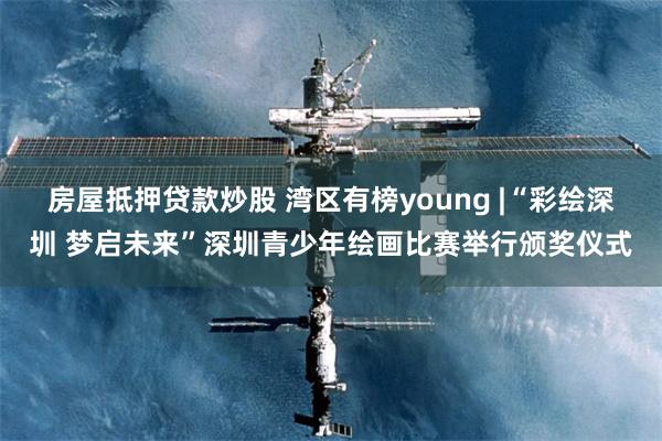 房屋抵押贷款炒股 湾区有榜young |“彩绘深圳 梦启未来”深圳青少年绘画比赛举行颁奖仪式