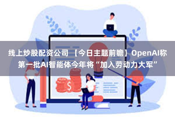 线上炒股配资公司 【今日主题前瞻】OpenAI称第一批AI智能体今年将“加入劳动力大军”