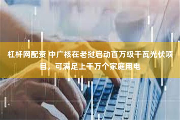 杠杆网配资 中广核在老挝启动百万级千瓦光伏项目，可满足上千万个家庭用电