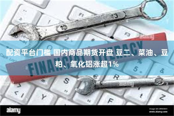 配资平台门槛 国内商品期货开盘 豆二、菜油、豆粕、氧化铝涨超1%