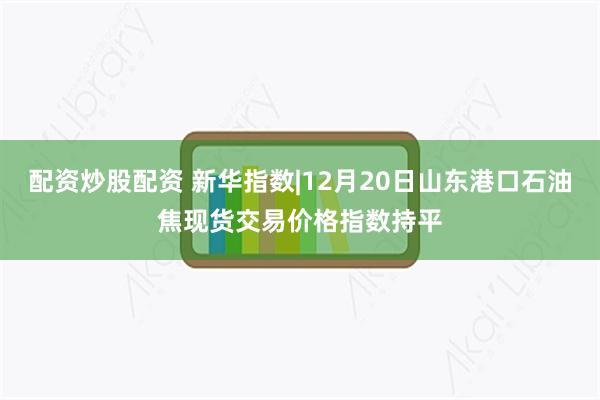 配资炒股配资 新华指数|12月20日山东港口石油焦现货交易价格指数持平