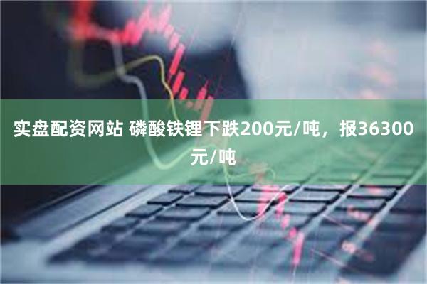 实盘配资网站 磷酸铁锂下跌200元/吨，报36300元/吨