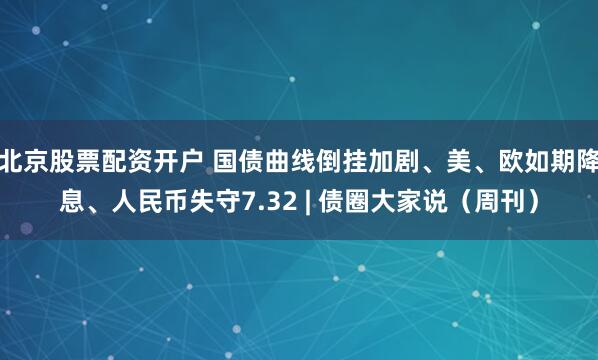 北京股票配资开户 国债曲线倒挂加剧、美、欧如期降息、人民币失守7.32 | 债圈大家说（周刊）