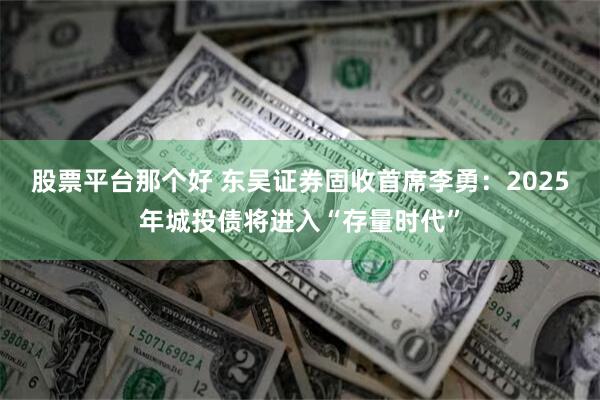 股票平台那个好 东吴证券固收首席李勇：2025年城投债将进入“存量时代”