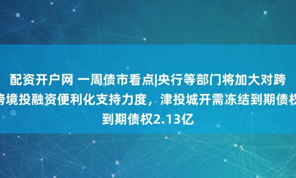 配资开户网 一周债市看点|央行等部门将加大对跨国公司跨境投融资便利化支持力度，津投城开需冻结到期债权2.13亿