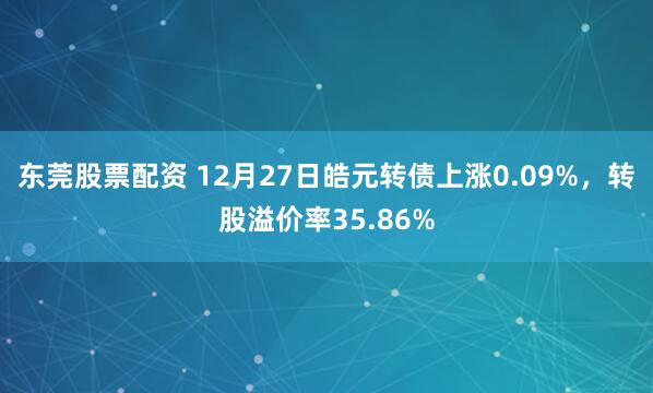 东莞股票配资 12月27日皓元转债上涨0.09%，转股溢价率35.86%