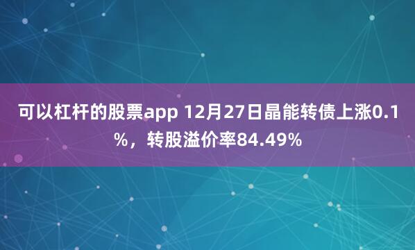 可以杠杆的股票app 12月27日晶能转债上涨0.1%，转股溢价率84.49%