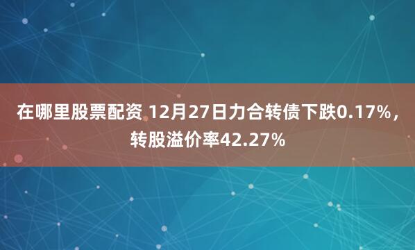 在哪里股票配资 12月27日力合转债下跌0.17%，转股溢价率42.27%