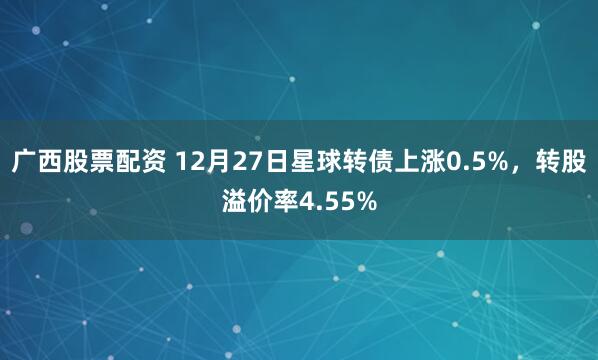 广西股票配资 12月27日星球转债上涨0.5%，转股溢价率4.55%