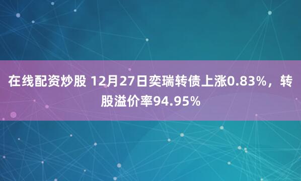 在线配资炒股 12月27日奕瑞转债上涨0.83%，转股溢价率94.95%