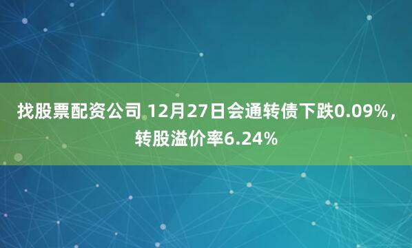 找股票配资公司 12月27日会通转债下跌0.09%，转股溢价率6.24%