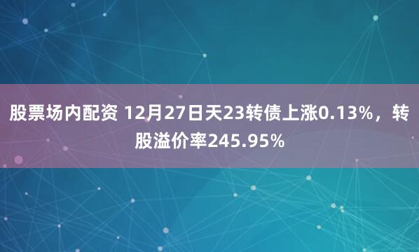 股票场内配资 12月27日天23转债上涨0.13%，转股溢价率245.95%