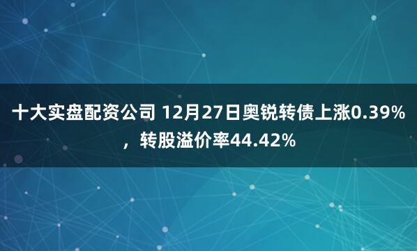 十大实盘配资公司 12月27日奥锐转债上涨0.39%，转股溢价率44.42%