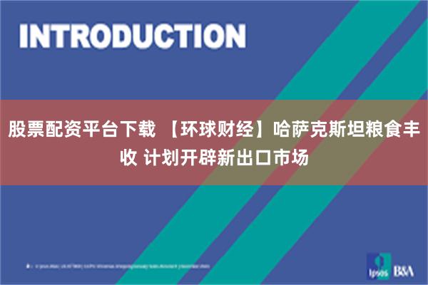 股票配资平台下载 【环球财经】哈萨克斯坦粮食丰收 计划开辟新出口市场