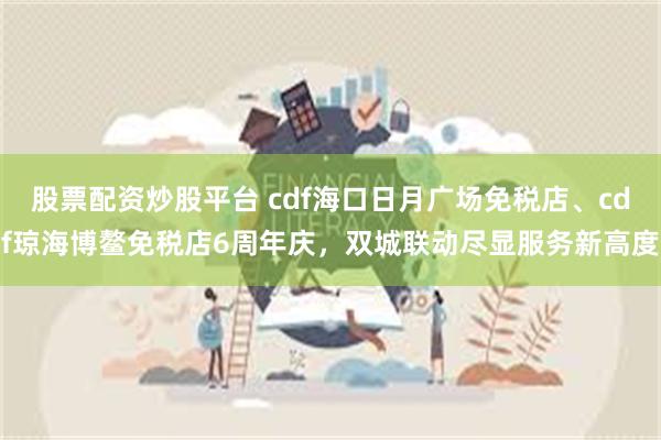 股票配资炒股平台 cdf海口日月广场免税店、cdf琼海博鳌免税店6周年庆，双城联动尽显服务新高度