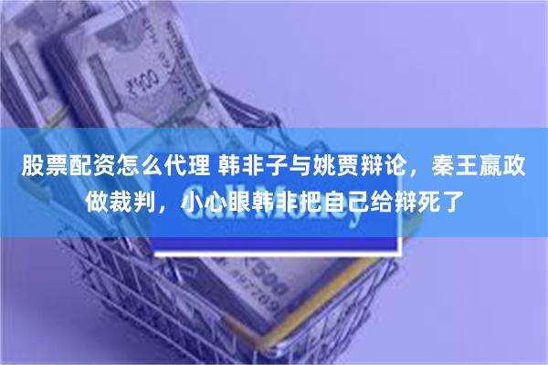 股票配资怎么代理 韩非子与姚贾辩论，秦王嬴政做裁判，小心眼韩非把自己给辩死了