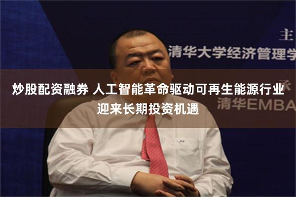 炒股配资融券 人工智能革命驱动可再生能源行业迎来长期投资机遇