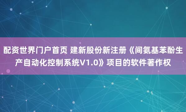 配资世界门户首页 建新股份新注册《间氨基苯酚生产自动化控制系统V1.0》项目的软件著作权