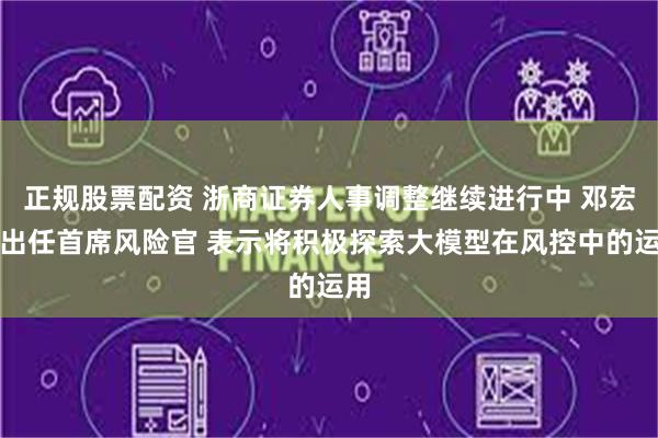 正规股票配资 浙商证券人事调整继续进行中 邓宏光出任首席风险官 表示将积极探索大模型在风控中的运用