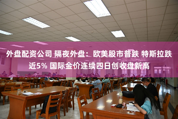 外盘配资公司 隔夜外盘：欧美股市普跌 特斯拉跌近5% 国际金价连续四日创收盘新高