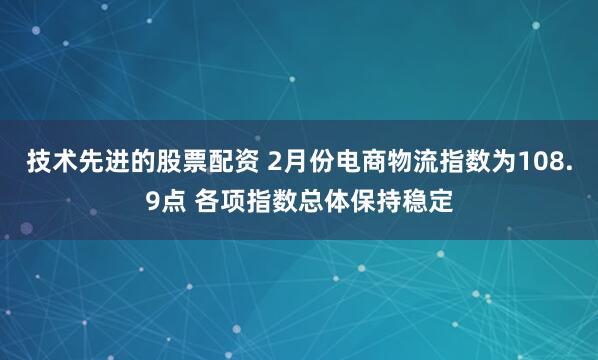 技术先进的股票配资 2月份电商物流指数为108.9点 各项指数总体保持稳定