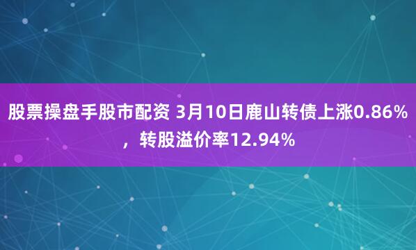 股票操盘手股市配资 3月10日鹿山转债上涨0.86%，转股溢价率12.94%