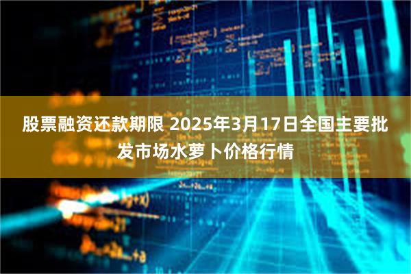 股票融资还款期限 2025年3月17日全国主要批发市场水萝卜价格行情