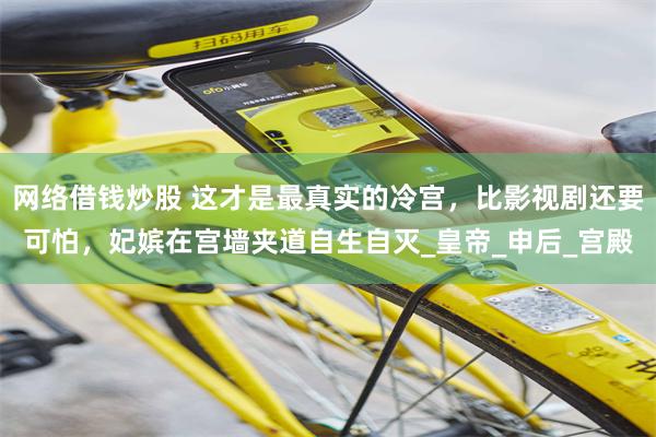 网络借钱炒股 这才是最真实的冷宫，比影视剧还要可怕，妃嫔在宫墙夹道自生自灭_皇帝_申后_宫殿