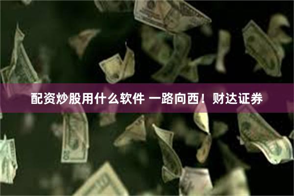 配资炒股用什么软件 一路向西！财达证券