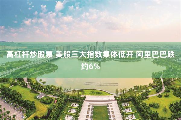 高杠杆炒股票 美股三大指数集体低开 阿里巴巴跌约6%
