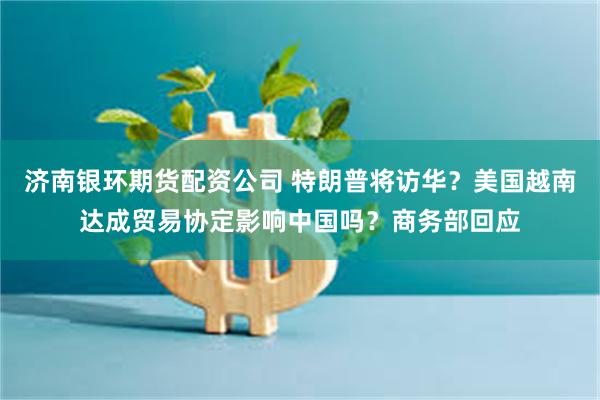 济南银环期货配资公司 特朗普将访华？美国越南达成贸易协定影响中国吗？商务部回应