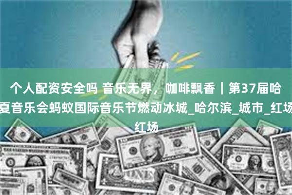 个人配资安全吗 音乐无界，咖啡飘香｜第37届哈夏音乐会蚂蚁国际音乐节燃动冰城_哈尔滨_城市_红场