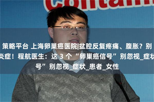 策略平台 上海卵巢癌医院|盆腔反复疼痛、腹胀？别只当是妇科炎症！程航医生：这 3 个 “卵巢癌信号” 别忽视_症状_患者_女性