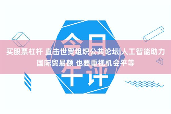 买股票杠杆 直击世贸组织公共论坛|人工智能助力国际贸易额 也要重视机会平等