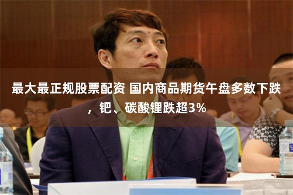最大最正规股票配资 国内商品期货午盘多数下跌，钯、碳酸锂跌超3%
