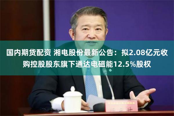 国内期货配资 湘电股份最新公告：拟2.08亿元收购控股股东旗下通达电磁能12.5%股权