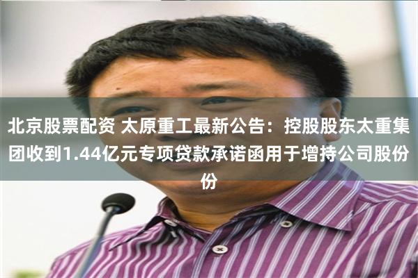 北京股票配资 太原重工最新公告：控股股东太重集团收到1.44亿元专项贷款承诺函用于增持公司股份