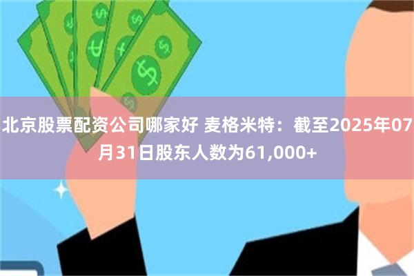 北京股票配资公司哪家好 麦格米特：截至2025年07月31日股东人数为61,000+