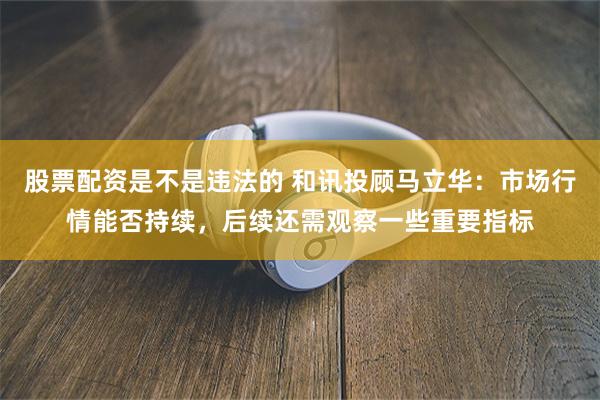 股票配资是不是违法的 和讯投顾马立华：市场行情能否持续，后续还需观察一些重要指标