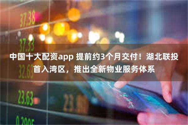 中国十大配资app 提前约3个月交付！湖北联投首入湾区，推出全新物业服务体系