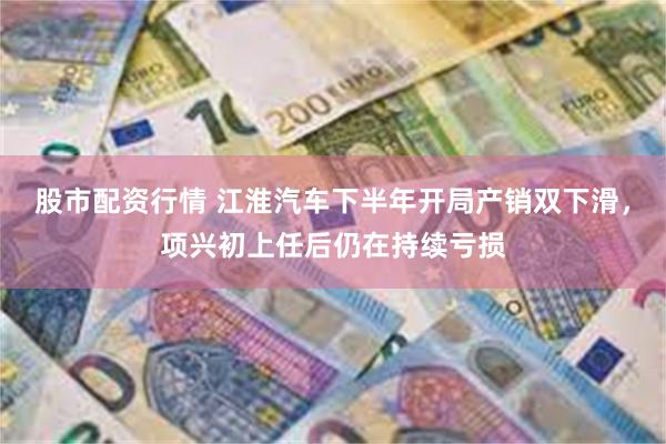 股市配资行情 江淮汽车下半年开局产销双下滑，项兴初上任后仍在持续亏损