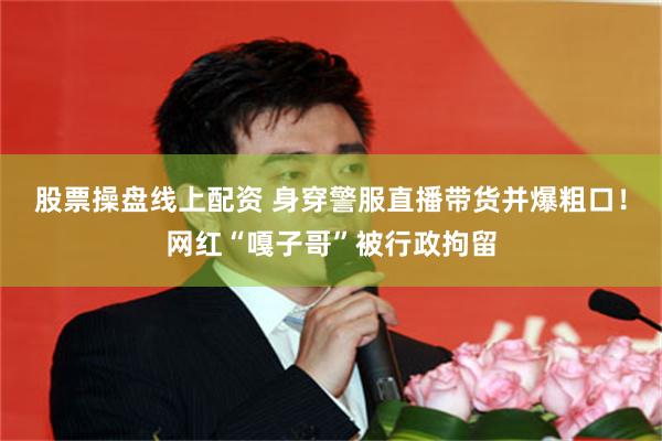 股票操盘线上配资 身穿警服直播带货并爆粗口！网红“嘎子哥”被行政拘留
