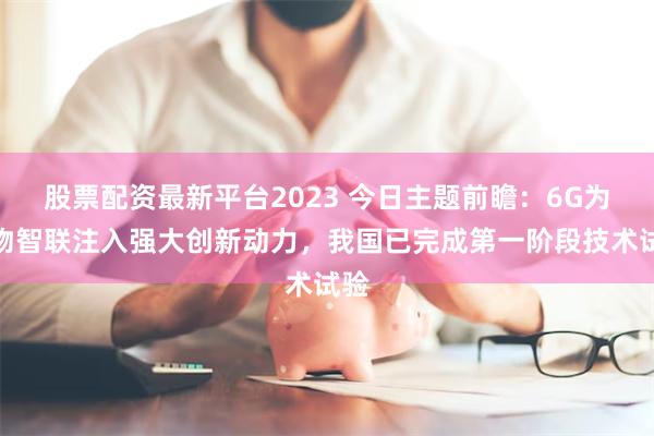 股票配资最新平台2023 今日主题前瞻：6G为万物智联注入强大创新动力，我国已完成第一阶段技术试验