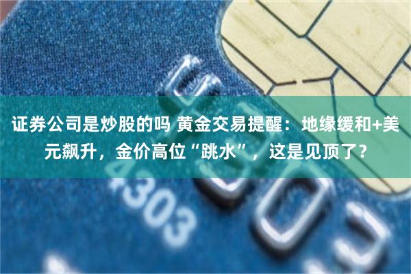 证券公司是炒股的吗 黄金交易提醒：地缘缓和+美元飙升，金价高位“跳水”，这是见顶了？