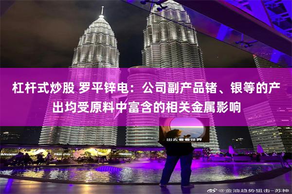 杠杆式炒股 罗平锌电：公司副产品锗、银等的产出均受原料中富含的相关金属影响