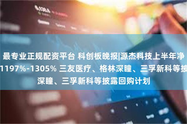 最专业正规配资平台 科创板晚报|源杰科技上半年净利同比预增1197%-1305% 三友医疗、格林深瞳、三孚新科等披露回购计划