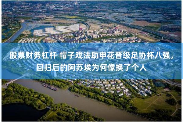 股票财务杠杆 帽子戏法助申花晋级足协杯八强，回归后的阿苏埃为何像换了个人