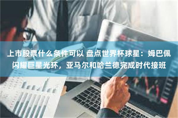 上市股票什么条件可以 盘点世界杯球星：姆巴佩闪耀巨星光环，亚马尔和哈兰德完成时代接班