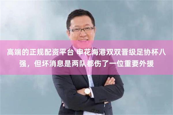 高端的正规配资平台 申花海港双双晋级足协杯八强，但坏消息是两队都伤了一位重要外援