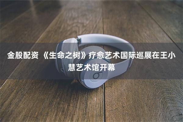 金股配资 《生命之树》疗愈艺术国际巡展在王小慧艺术馆开幕